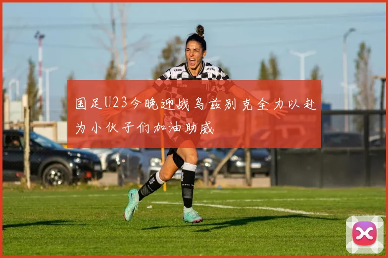 国足U23今晚迎战乌兹别克全力以赴为小伙子们加油助威