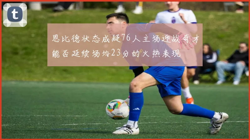 恩比德状态成疑76人主场迎战奇才能否延续场均23分的火热表现
