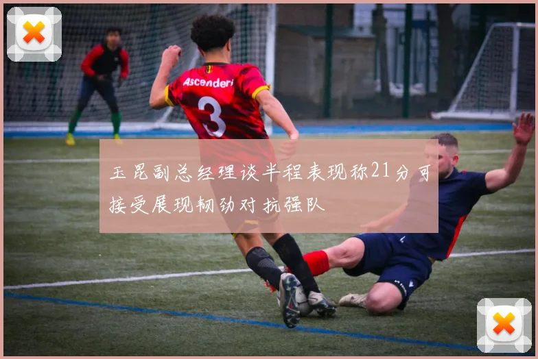 玉昆副总经理谈半程表现称21分可接受展现韧劲对抗强队