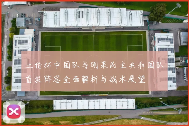 土伦杯中国队与刚果民主共和国队首发阵容全面解析与战术展望
