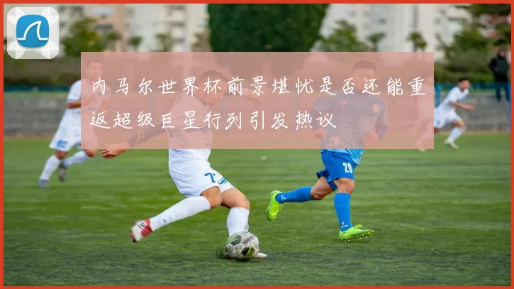 内马尔世界杯前景堪忧是否还能重返超级巨星行列引发热议