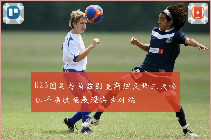 U23国足与乌兹别克斯坦交锋三次均以平局收场展现实力对抗