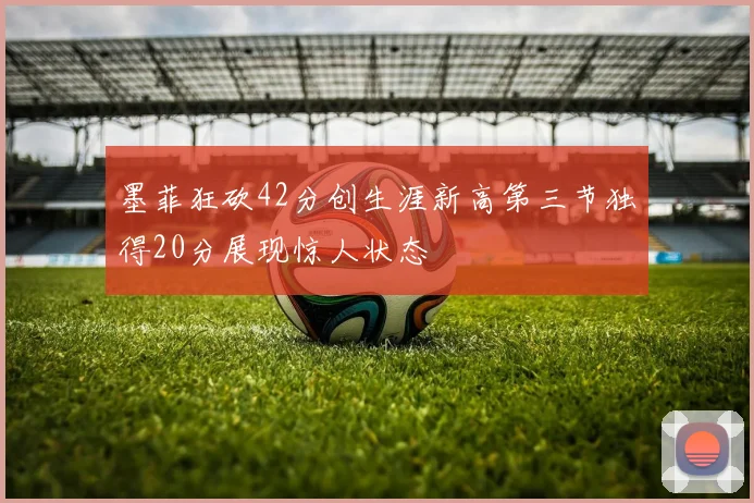 墨菲狂砍42分创生涯新高第三节独得20分展现惊人状态
