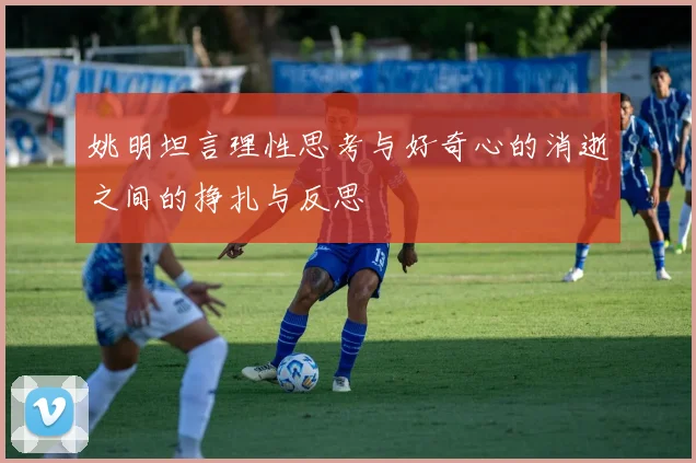 姚明坦言理性思考与好奇心的消逝之间的挣扎与反思