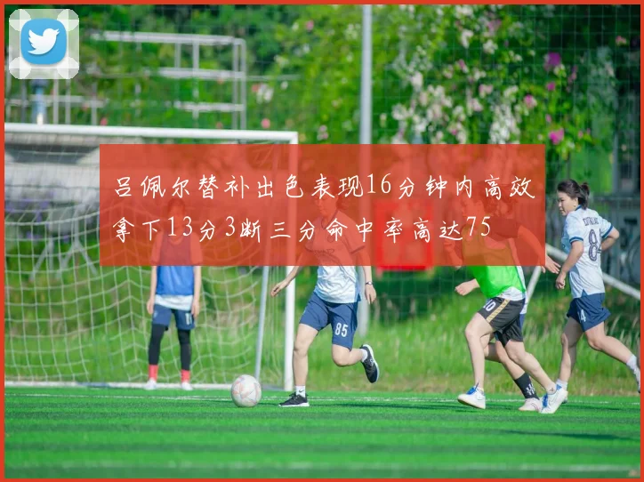 吕佩尔替补出色表现16分钟内高效拿下13分3断三分命中率高达75