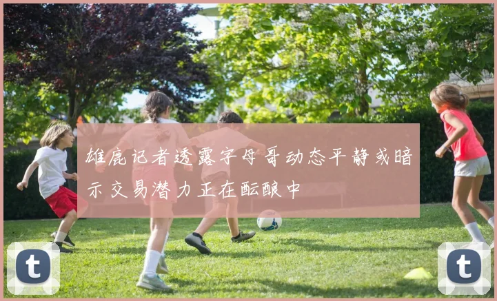 雄鹿记者透露字母哥动态平静或暗示交易潜力正在酝酿中