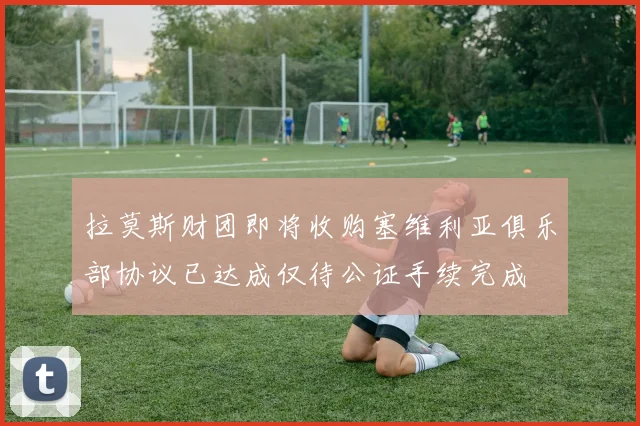 拉莫斯财团即将收购塞维利亚俱乐部协议已达成仅待公证手续完成