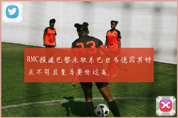 RMC报道巴黎未联系巴尔韦德因其特点不符且皇马要价过高