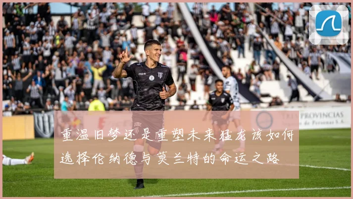 重温旧梦还是重塑未来猛龙该如何选择伦纳德与莫兰特的命运之路