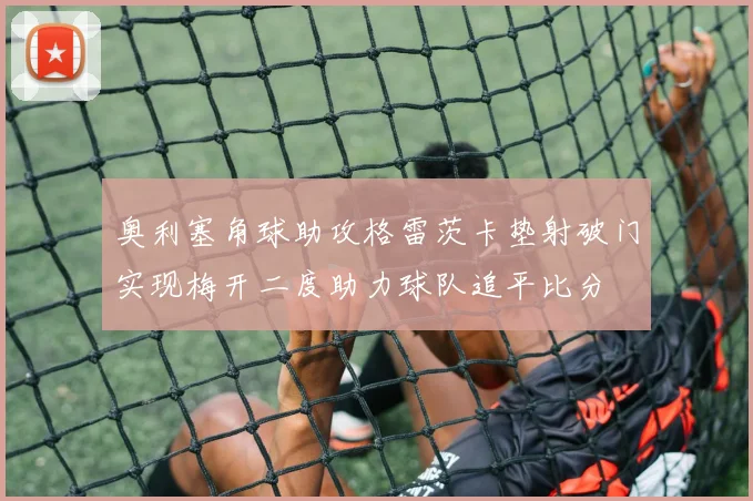 奥利塞角球助攻格雷茨卡垫射破门实现梅开二度助力球队追平比分
