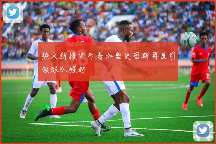 热火新援字母哥加盟史密斯再度引领球队崛起