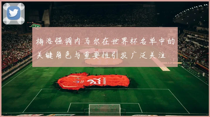 梅洛强调内马尔在世界杯名单中的关键角色与重要性引发广泛关注