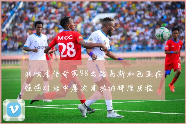 利物浦传奇第98名路易斯加西亚在强强对话中屡次建功的辉煌历程