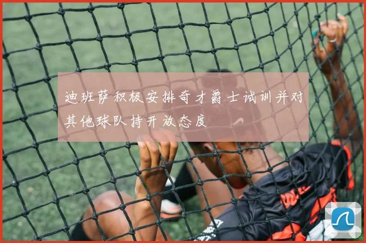 迪班萨积极安排奇才爵士试训并对其他球队持开放态度