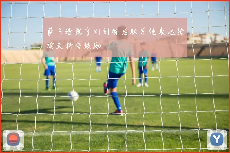 萨卡透露亨利训练后联系他表达持续支持与鼓励