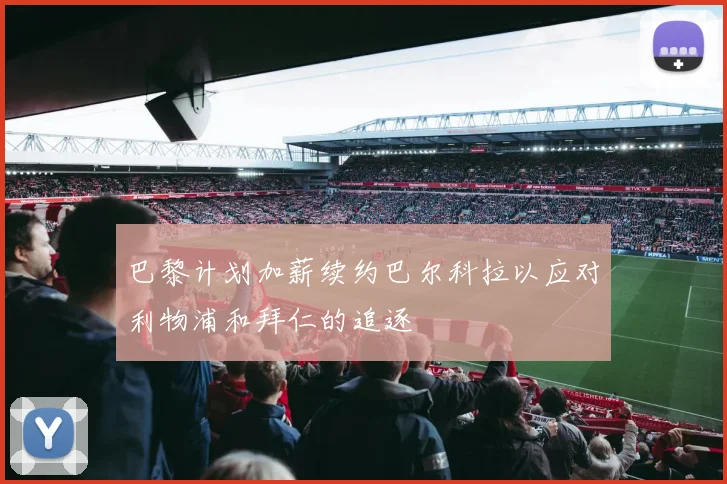 巴黎计划加薪续约巴尔科拉以应对利物浦和拜仁的追逐