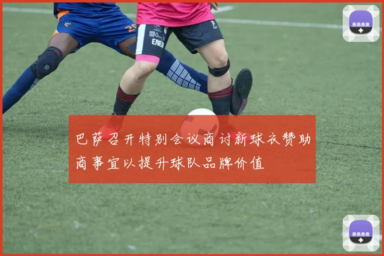 巴萨召开特别会议商讨新球衣赞助商事宜以提升球队品牌价值